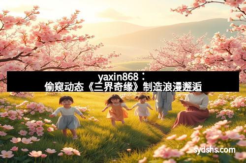 yaxin868：偷窥动态《三界奇缘》制造浪漫邂逅